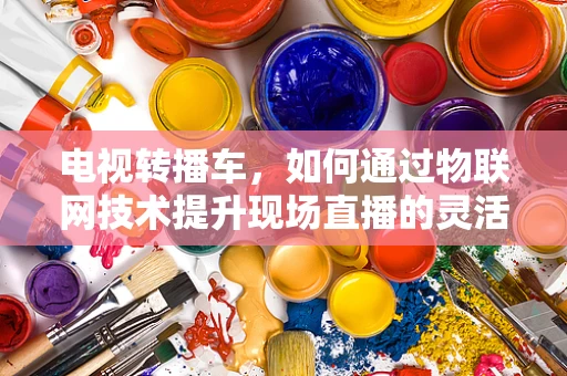 电视转播车，如何通过物联网技术提升现场直播的灵活性与效率？