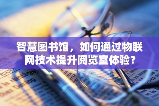 智慧图书馆，如何通过物联网技术提升阅览室体验？