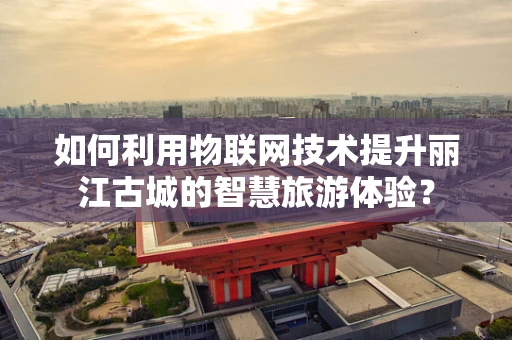 如何利用物联网技术提升丽江古城的智慧旅游体验？