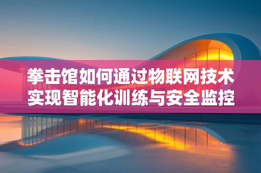拳击馆如何通过物联网技术实现智能化训练与安全监控？