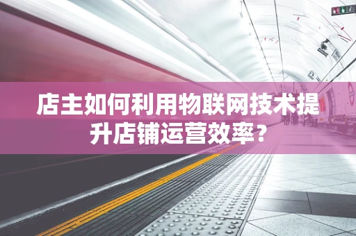 店主如何利用物联网技术提升店铺运营效率？