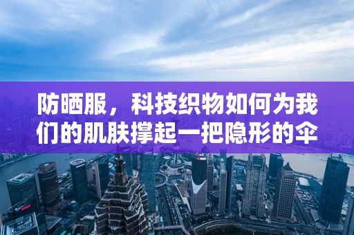 防晒服，科技织物如何为我们的肌肤撑起一把隐形的伞？