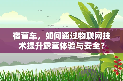 宿营车，如何通过物联网技术提升露营体验与安全？