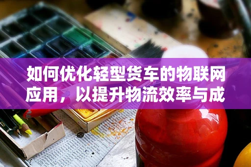 如何优化轻型货车的物联网应用，以提升物流效率与成本控制？