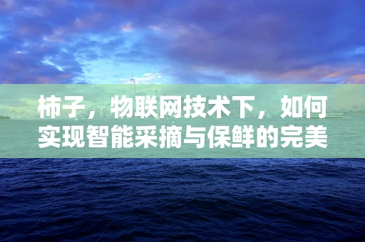 柿子，物联网技术下，如何实现智能采摘与保鲜的完美结合？