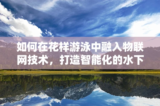 如何在花样游泳中融入物联网技术，打造智能化的水下表演？