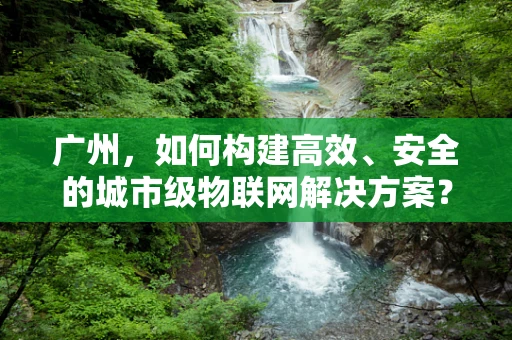 广州，如何构建高效、安全的城市级物联网解决方案？