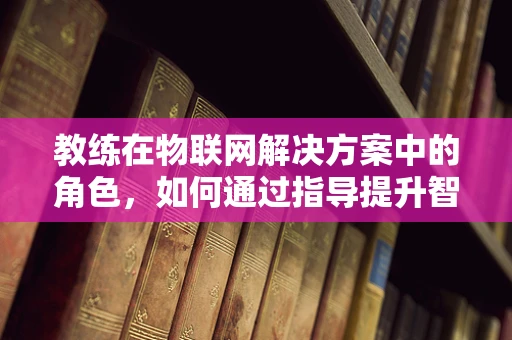 教练在物联网解决方案中的角色，如何通过指导提升智能设备使用效率？
