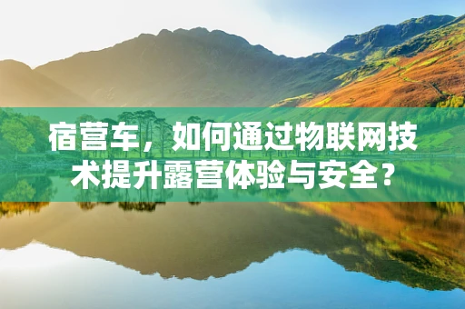 宿营车，如何通过物联网技术提升露营体验与安全？