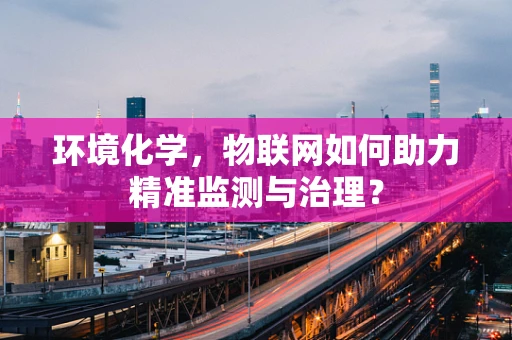 环境化学，物联网如何助力精准监测与治理？