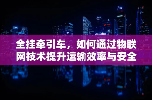 全挂牵引车，如何通过物联网技术提升运输效率与安全？