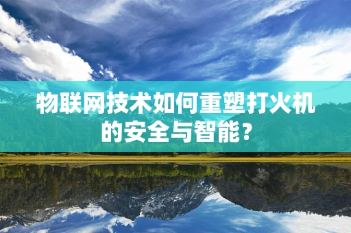 物联网技术如何重塑打火机的安全与智能？