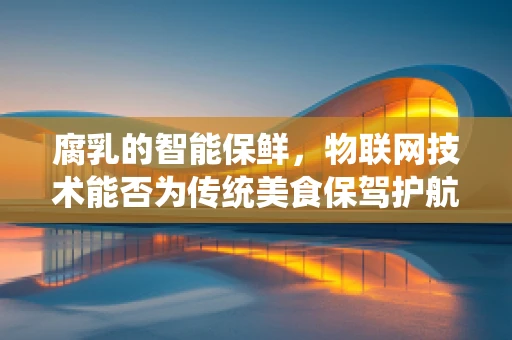 腐乳的智能保鲜，物联网技术能否为传统美食保驾护航？