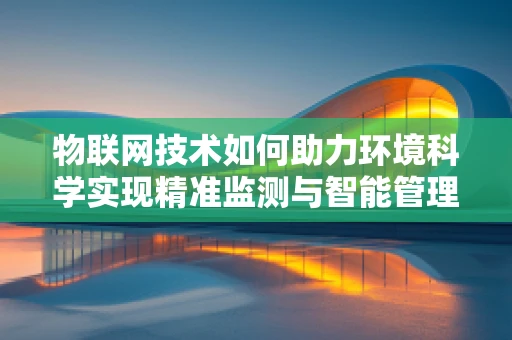 物联网技术如何助力环境科学实现精准监测与智能管理？