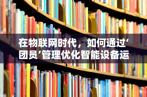 在物联网时代，如何通过‘团员’管理优化智能设备运维？