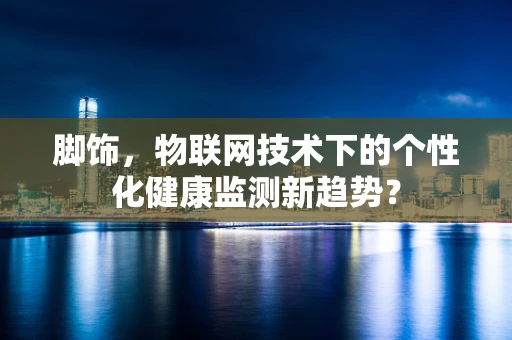 脚饰，物联网技术下的个性化健康监测新趋势？