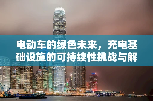 电动车的绿色未来，充电基础设施的可持续性挑战与解决方案