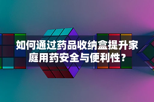 如何通过药品收纳盒提升家庭用药安全与便利性？