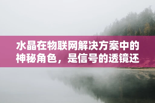 水晶在物联网解决方案中的神秘角色，是信号的透镜还是数据的宝石？