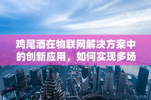 鸡尾酒在物联网解决方案中的创新应用，如何实现多场景的精准控制？