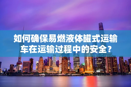 如何确保易燃液体罐式运输车在运输过程中的安全？