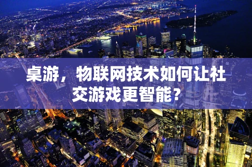 桌游，物联网技术如何让社交游戏更智能？