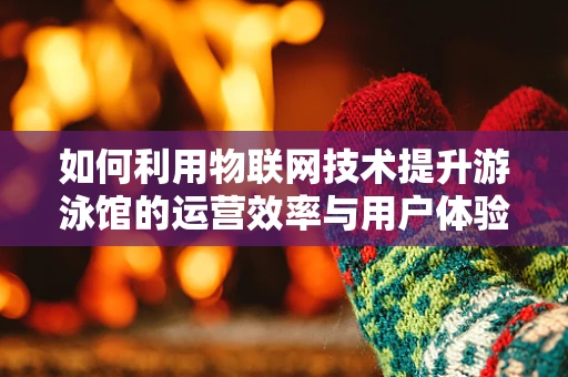 如何利用物联网技术提升游泳馆的运营效率与用户体验？