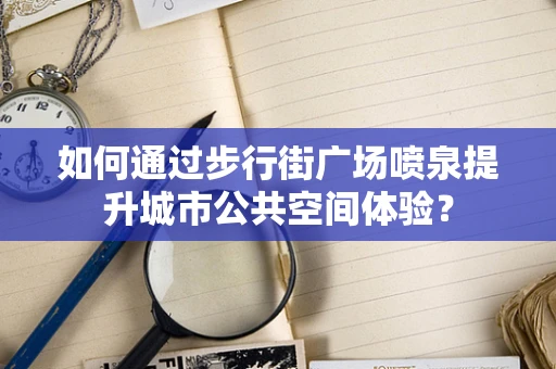 如何通过步行街广场喷泉提升城市公共空间体验？