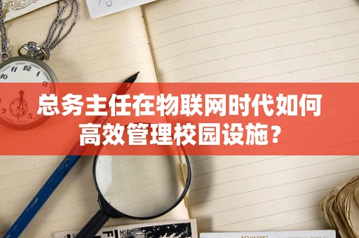 总务主任在物联网时代如何高效管理校园设施？