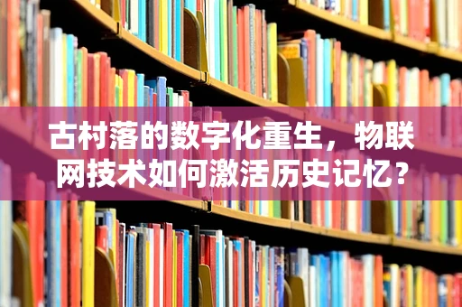古村落的数字化重生，物联网技术如何激活历史记忆？