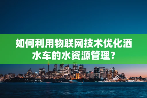 如何利用物联网技术优化洒水车的水资源管理？