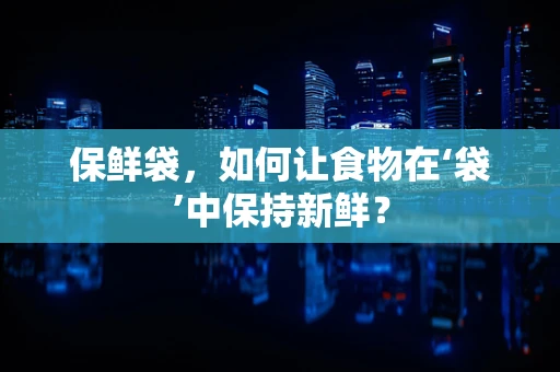 保鲜袋，如何让食物在‘袋’中保持新鲜？