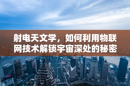 射电天文学，如何利用物联网技术解锁宇宙深处的秘密？