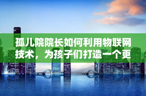 孤儿院院长如何利用物联网技术，为孩子们打造一个更安全、更温馨的家园？