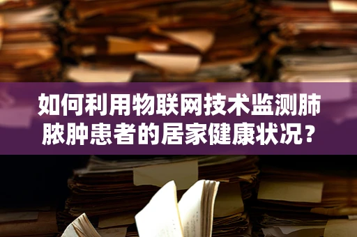 如何利用物联网技术监测肺脓肿患者的居家健康状况？