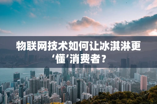 物联网技术如何让冰淇淋更‘懂’消费者？