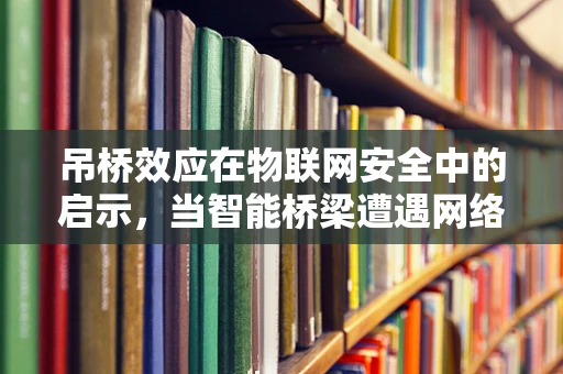 吊桥效应在物联网安全中的启示，当智能桥梁遭遇网络威胁