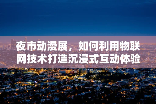 夜市动漫展，如何利用物联网技术打造沉浸式互动体验？