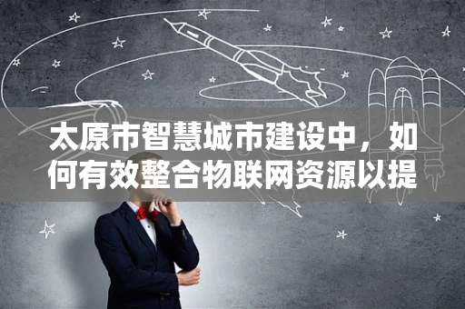 太原市智慧城市建设中，如何有效整合物联网资源以提升城市管理效率？