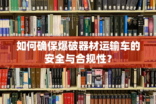 如何确保爆破器材运输车的安全与合规性？