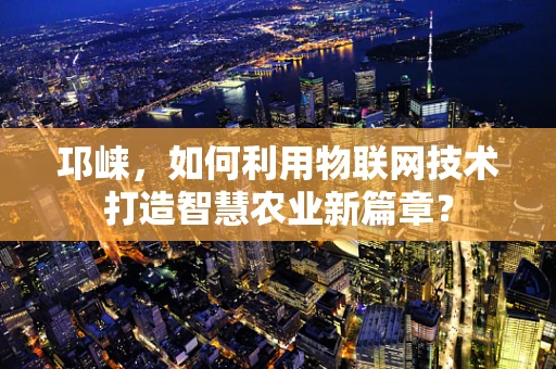 邛崃，如何利用物联网技术打造智慧农业新篇章？