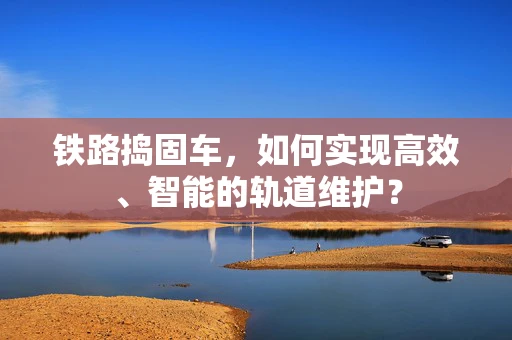 铁路捣固车，如何实现高效、智能的轨道维护？