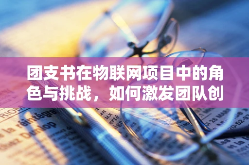 团支书在物联网项目中的角色与挑战，如何激发团队创新力？