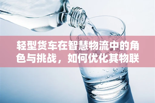 轻型货车在智慧物流中的角色与挑战，如何优化其物联网应用？