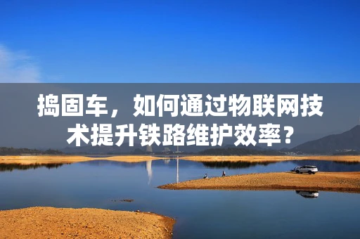 捣固车，如何通过物联网技术提升铁路维护效率？