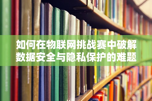 如何在物联网挑战赛中破解数据安全与隐私保护的难题？