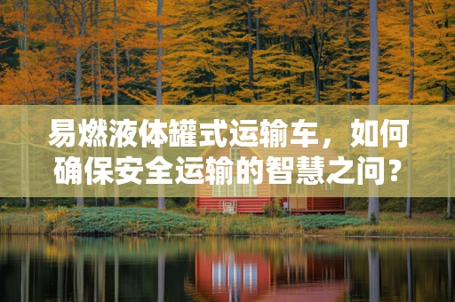 易燃液体罐式运输车，如何确保安全运输的智慧之问？
