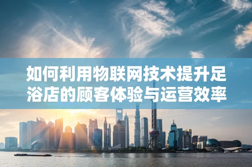 如何利用物联网技术提升足浴店的顾客体验与运营效率？