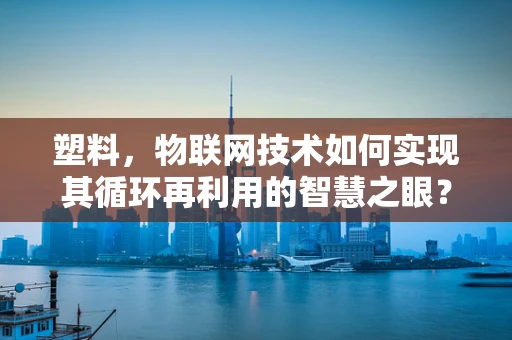 塑料，物联网技术如何实现其循环再利用的智慧之眼？