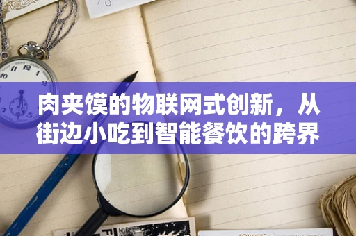 肉夹馍的物联网式创新，从街边小吃到智能餐饮的跨界探索？